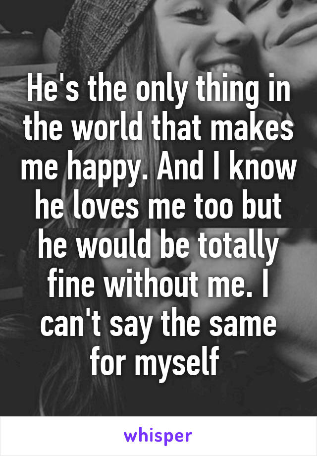 He's the only thing in the world that makes me happy. And I know he loves me too but he would be totally fine without me. I can't say the same for myself 