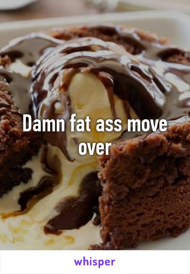 Damn fat ass move over