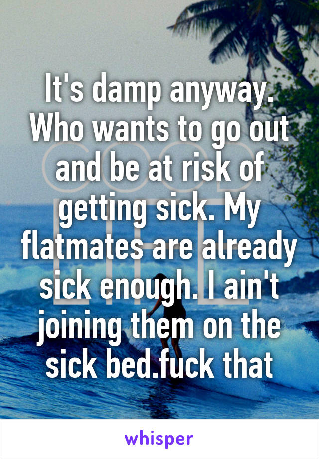 It's damp anyway. Who wants to go out and be at risk of getting sick. My flatmates are already sick enough. I ain't joining them on the sick bed.fuck that