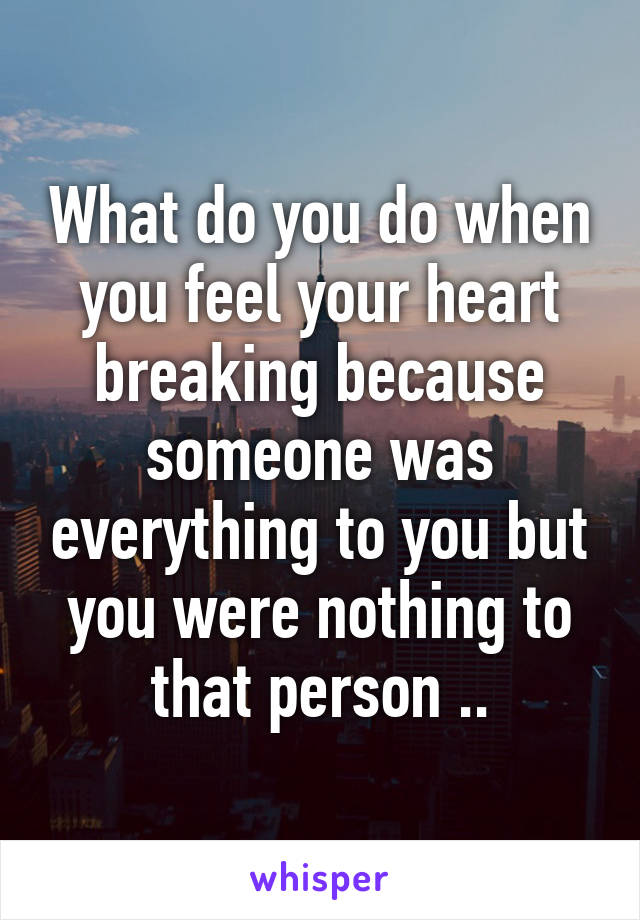 What do you do when you feel your heart breaking because someone was everything to you but you were nothing to that person ..