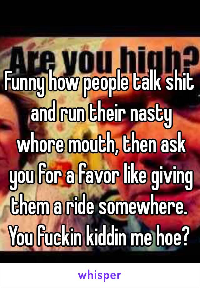 Funny how people talk shit and run their nasty whore mouth, then ask you for a favor like giving them a ride somewhere. 
You fuckin kiddin me hoe?