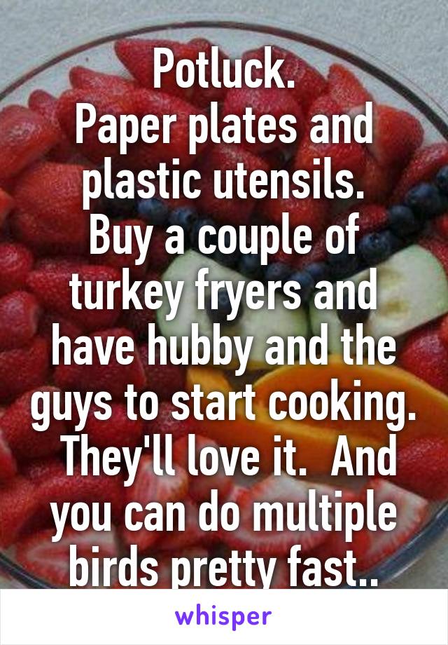 Potluck.
Paper plates and plastic utensils.
Buy a couple of turkey fryers and have hubby and the guys to start cooking.  They'll love it.  And you can do multiple birds pretty fast..