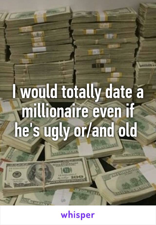 I would totally date a millionaire even if he's ugly or/and old 