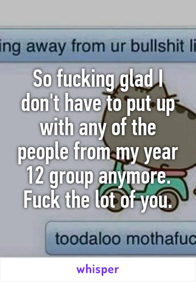 So fucking glad I don't have to put up with any of the people from my year 12 group anymore. Fuck the lot of you.