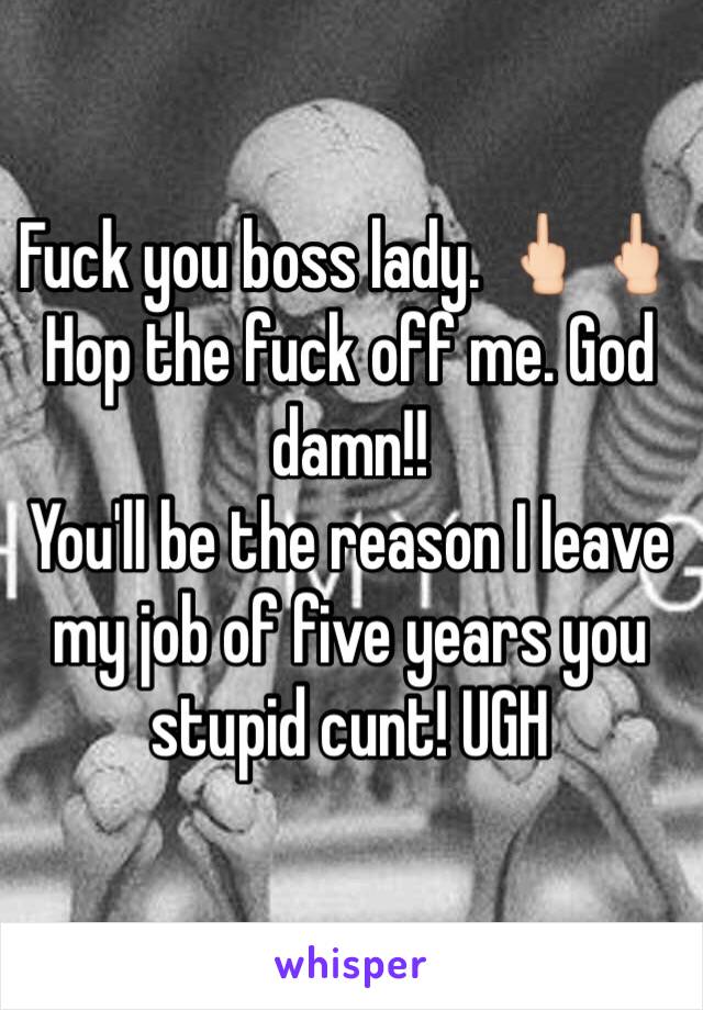 Fuck you boss lady. 🖕🏻🖕🏻
Hop the fuck off me. God damn!! 
You'll be the reason I leave my job of five years you stupid cunt! UGH 