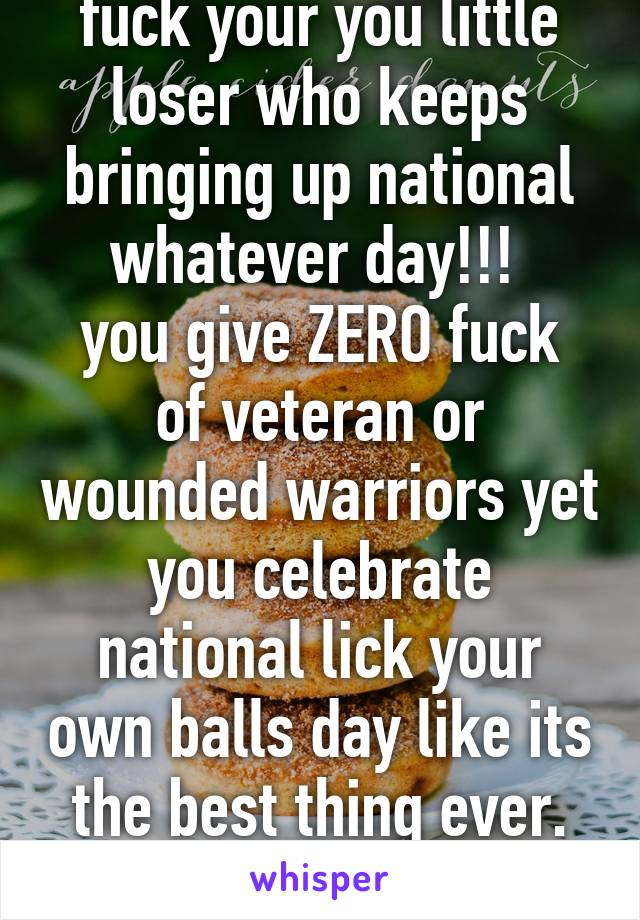 fuck your you little loser who keeps bringing up national whatever day!!! 
you give ZERO fuck of veteran or wounded warriors yet you celebrate national lick your own balls day like its the best thing ever. fuck you. 