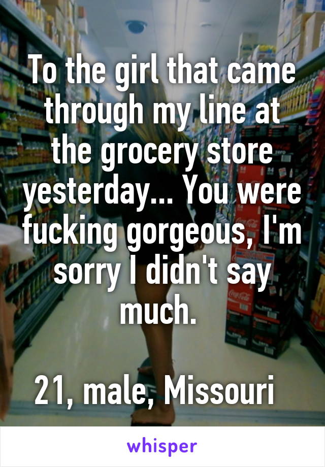 To the girl that came through my line at the grocery store yesterday... You were fucking gorgeous, I'm sorry I didn't say much. 

21, male, Missouri  