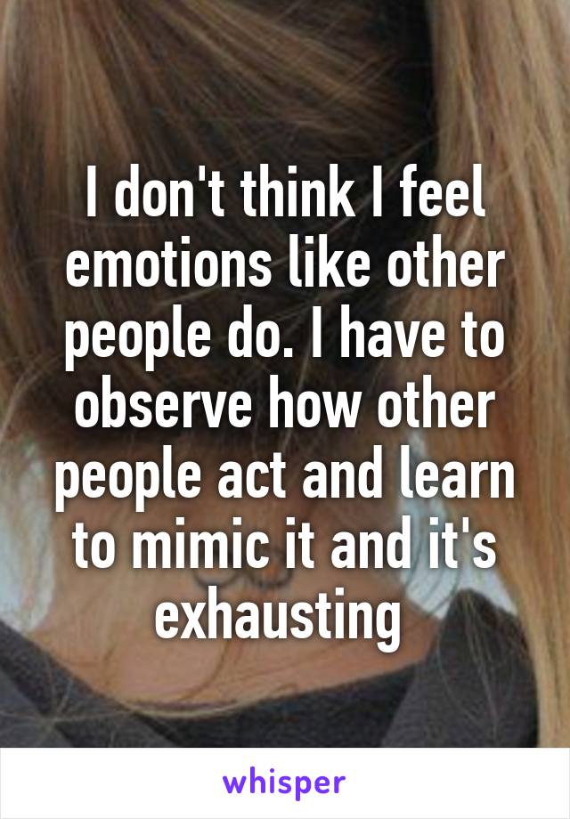 I don't think I feel emotions like other people do. I have to observe how other people act and learn to mimic it and it's exhausting 