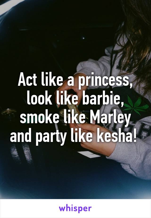 Act like a princess, look like barbie, smoke like Marley and party like kesha! 