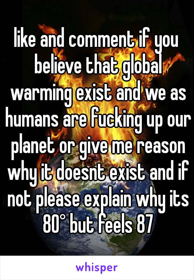 like and comment if you believe that global warming exist and we as humans are fucking up our planet or give me reason why it doesnt exist and if not please explain why its 80° but feels 87