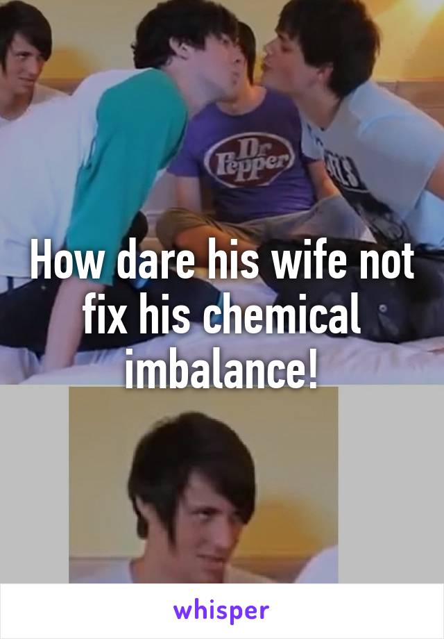 How dare his wife not fix his chemical imbalance!