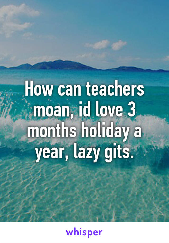 How can teachers moan, id love 3 months holiday a year, lazy gits.