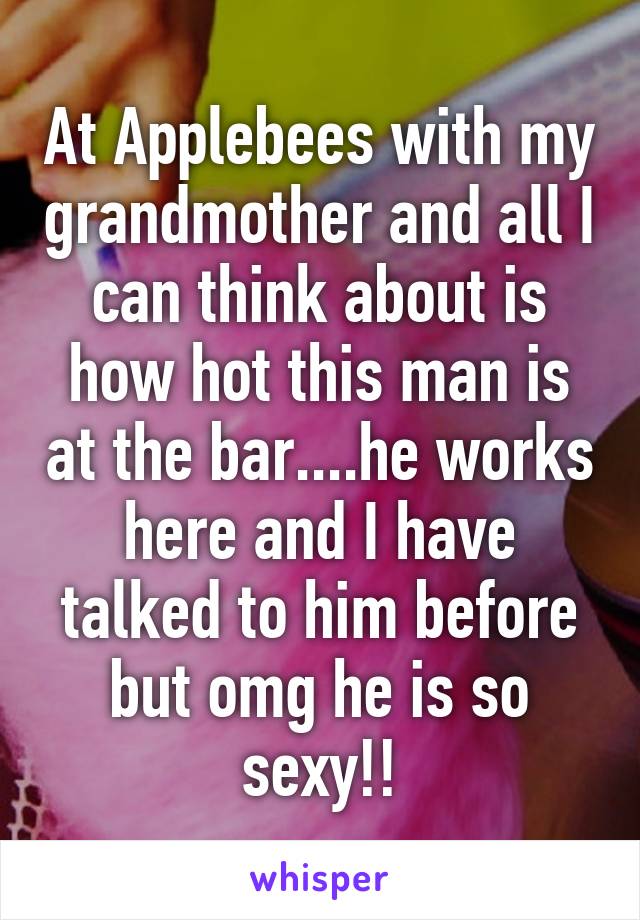 At Applebees with my grandmother and all I can think about is how hot this man is at the bar....he works here and I have talked to him before but omg he is so sexy!!