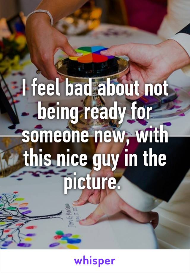 I feel bad about not being ready for someone new, with this nice guy in the picture. 