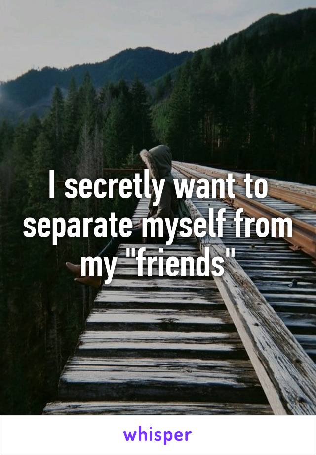 I secretly want to separate myself from my "friends"