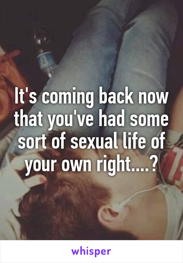 It's coming back now that you've had some sort of sexual life of your own right....?