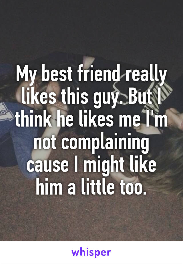 My best friend really likes this guy. But I think he likes me I'm not complaining cause I might like him a little too.