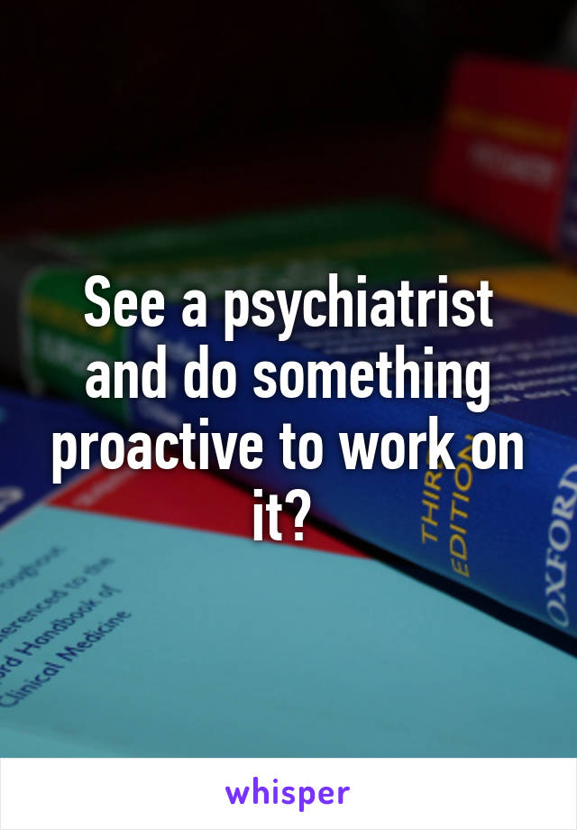 See a psychiatrist and do something proactive to work on it? 