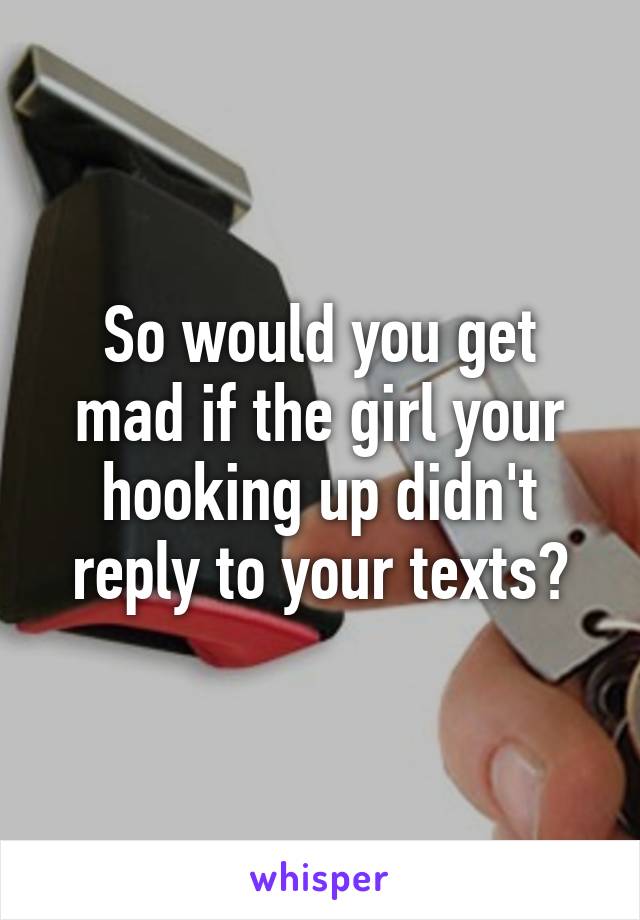 So would you get mad if the girl your hooking up didn't reply to your texts?