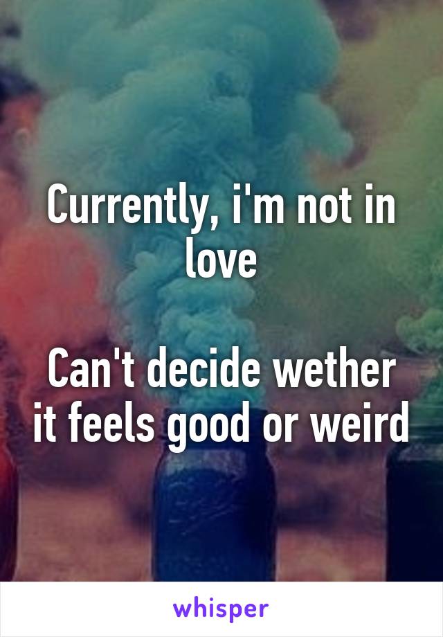 Currently, i'm not in love
 
Can't decide wether it feels good or weird