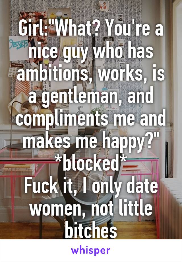 Girl:"What? You're a nice guy who has ambitions, works, is a gentleman, and compliments me and makes me happy?"
*blocked*
Fuck it, I only date women, not little bitches