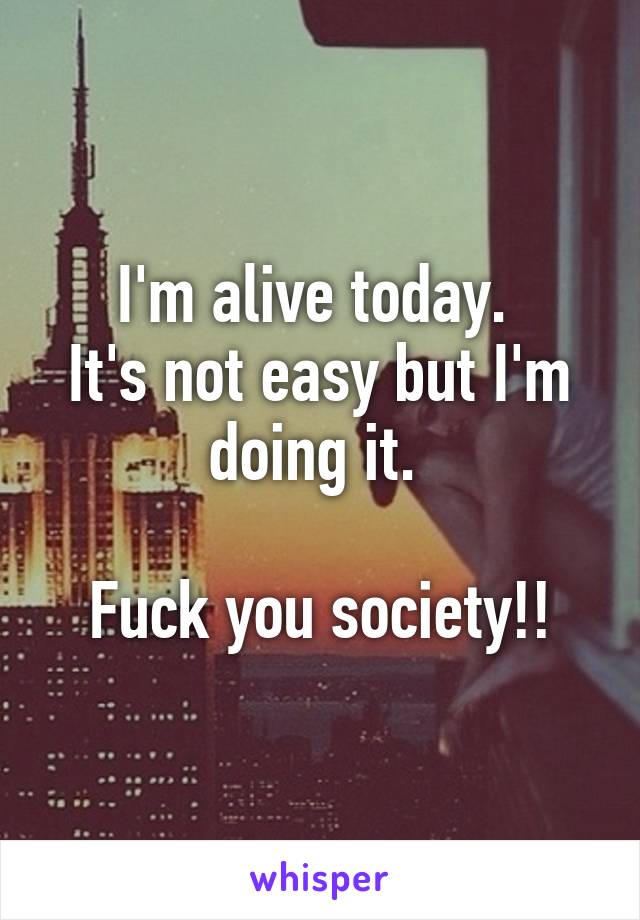 I'm alive today. 
It's not easy but I'm doing it. 

Fuck you society!!