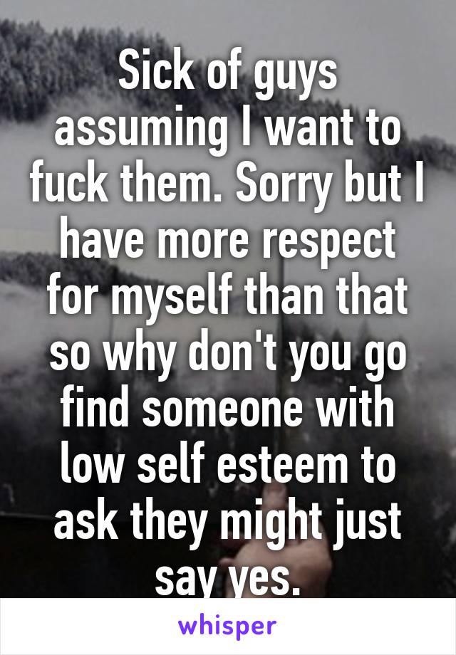 Sick of guys assuming I want to fuck them. Sorry but I have more respect for myself than that so why don't you go find someone with low self esteem to ask they might just say yes.