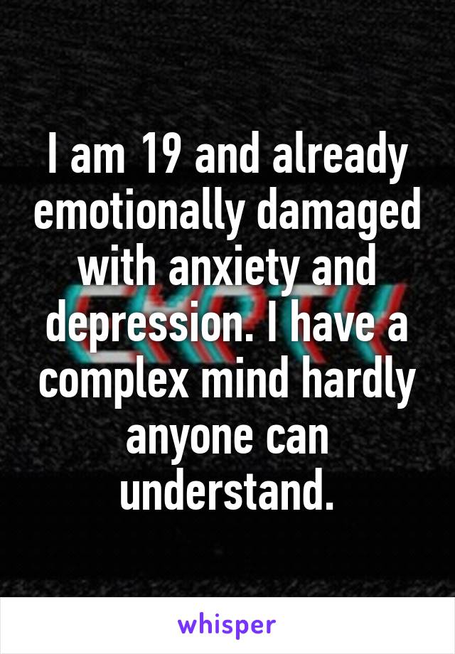 I am 19 and already emotionally damaged with anxiety and depression. I have a complex mind hardly anyone can understand.