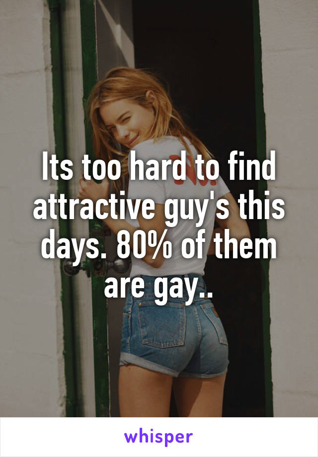 Its too hard to find attractive guy's this days. 80% of them are gay..