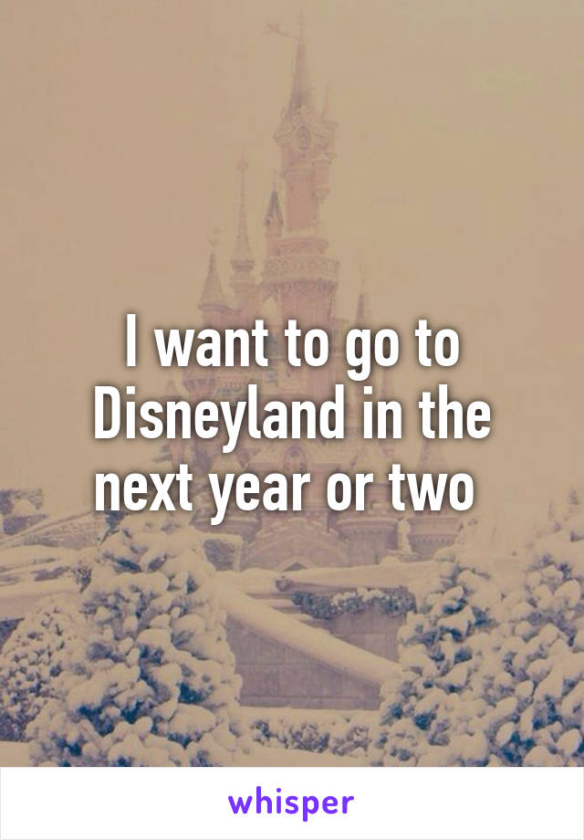 I want to go to Disneyland in the next year or two 