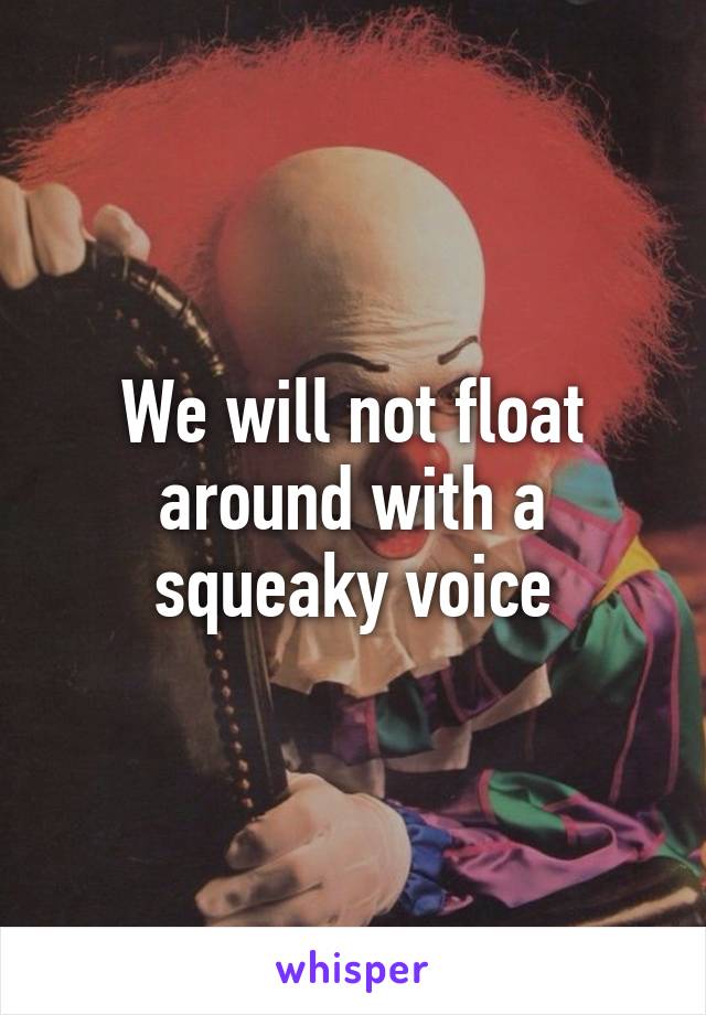 We will not float around with a squeaky voice