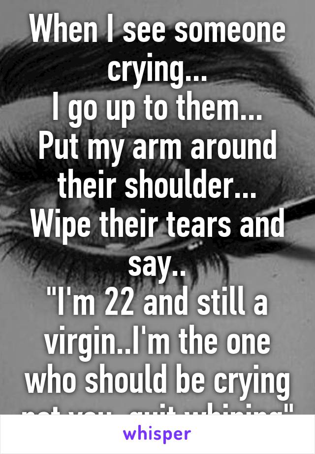 When I see someone crying...
I go up to them...
Put my arm around their shoulder...
Wipe their tears and say..
"I'm 22 and still a virgin..I'm the one who should be crying not you..quit whining"