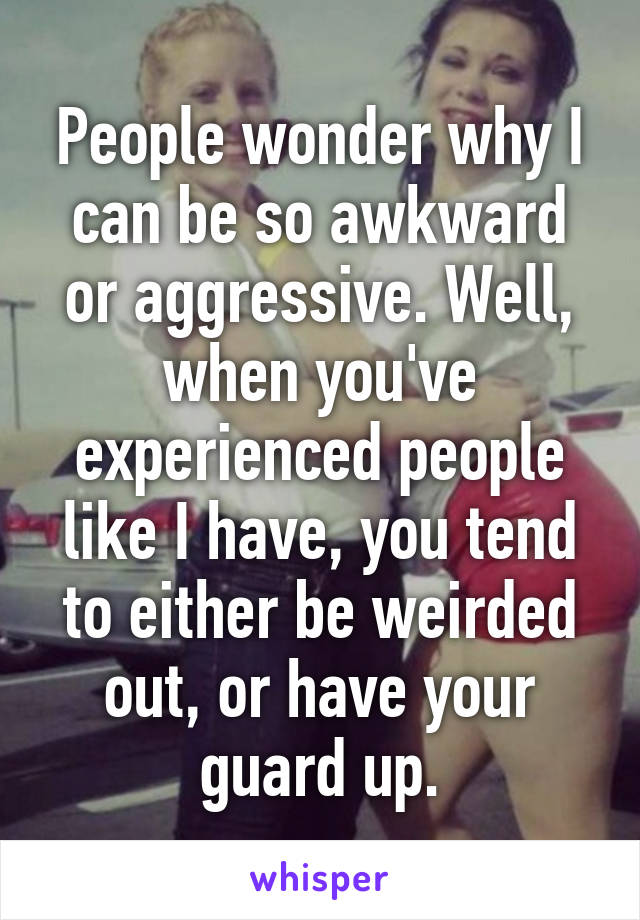 People wonder why I can be so awkward or aggressive. Well, when you've experienced people like I have, you tend to either be weirded out, or have your guard up.