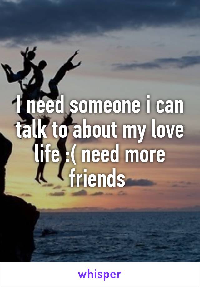 I need someone i can talk to about my love life :( need more friends 