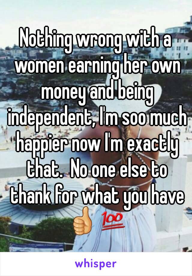 Nothing wrong with a women earning her own money and being independent, I'm soo much happier now I'm exactly that.  No one else to thank for what you have 👍💯