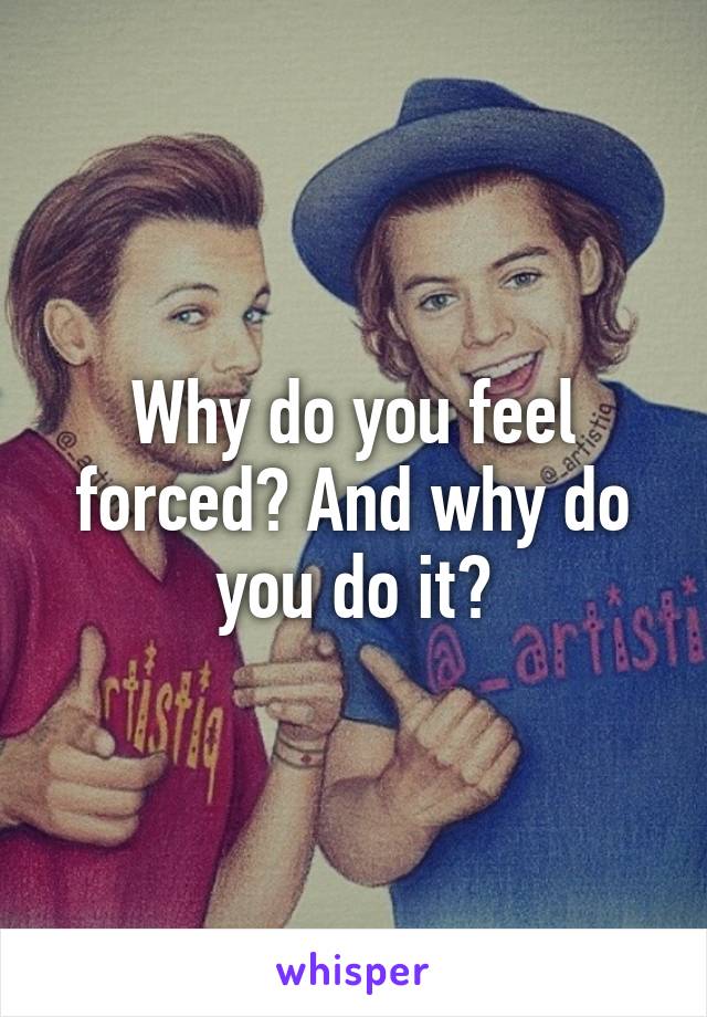 Why do you feel forced? And why do you do it?