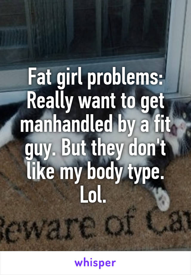 Fat girl problems:
Really want to get manhandled by a fit guy. But they don't like my body type. Lol. 