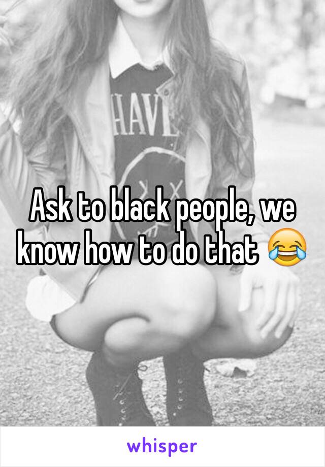 Ask to black people, we know how to do that 😂