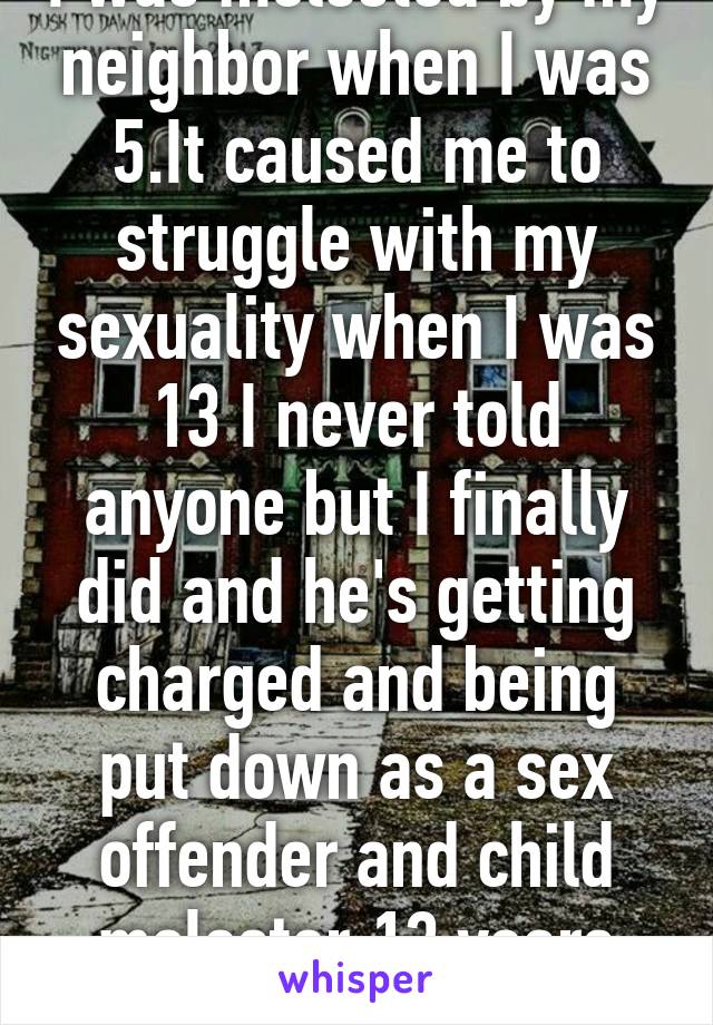 I was molested by my neighbor when I was 5.It caused me to struggle with my sexuality when I was 13 I never told anyone but I finally did and he's getting charged and being put down as a sex offender and child molester.13 years later.