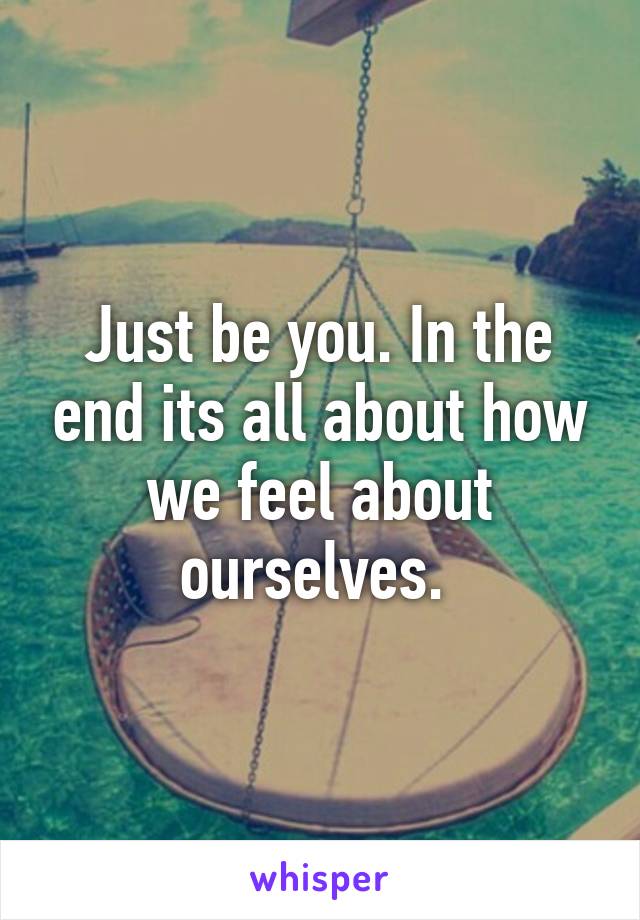 Just be you. In the end its all about how we feel about ourselves. 