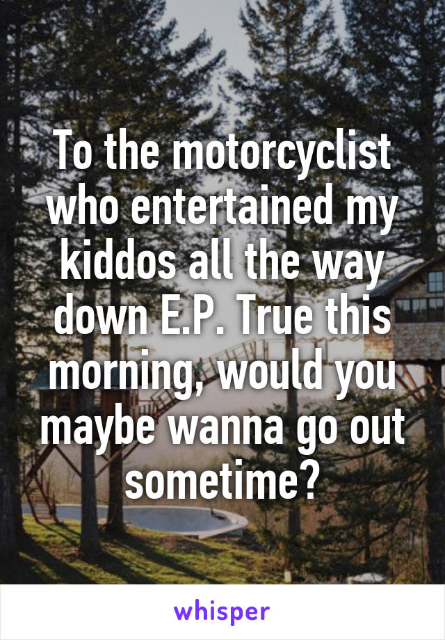 To the motorcyclist who entertained my kiddos all the way down E.P. True this morning, would you maybe wanna go out sometime?