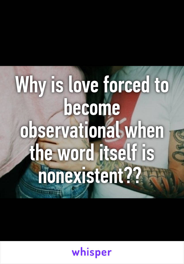 Why is love forced to become observational when the word itself is nonexistent?? 