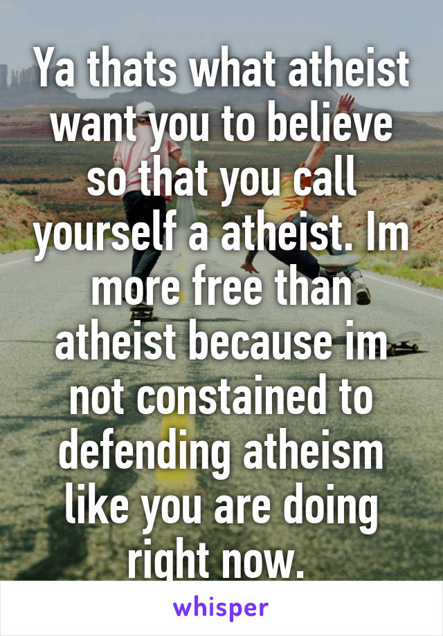 Ya thats what atheist want you to believe so that you call yourself a atheist. Im more free than atheist because im not constained to defending atheism like you are doing right now. 