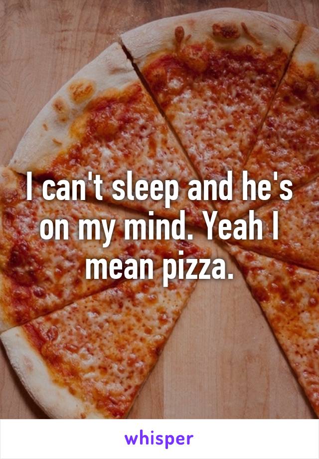 I can't sleep and he's on my mind. Yeah I mean pizza.