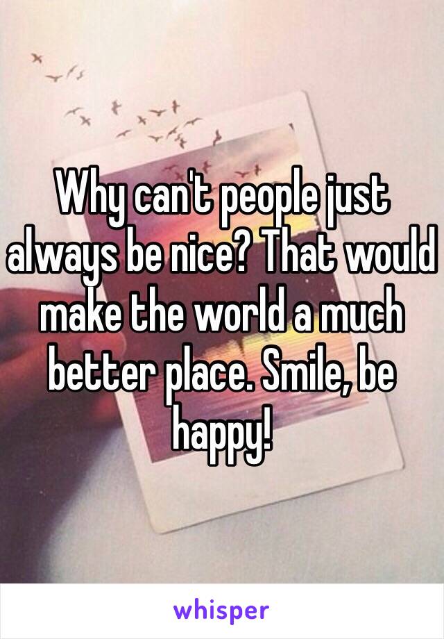 Why can't people just always be nice? That would make the world a much better place. Smile, be happy!