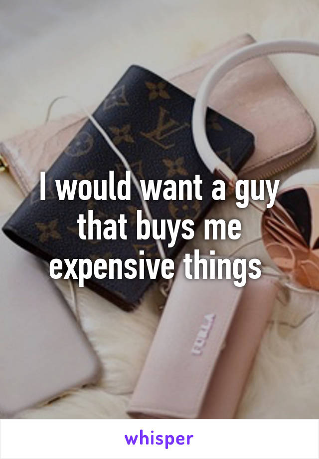 I would want a guy that buys me expensive things 