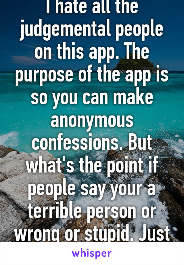 I hate all the judgemental people on this app. The purpose of the app is so you can make anonymous confessions. But what's the point if people say your a terrible person or wrong or stupid. Just stop.