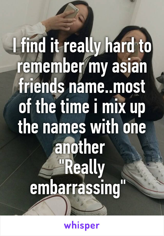 I find it really hard to remember my asian friends name..most of the time i mix up the names with one another 
"Really embarrassing"  