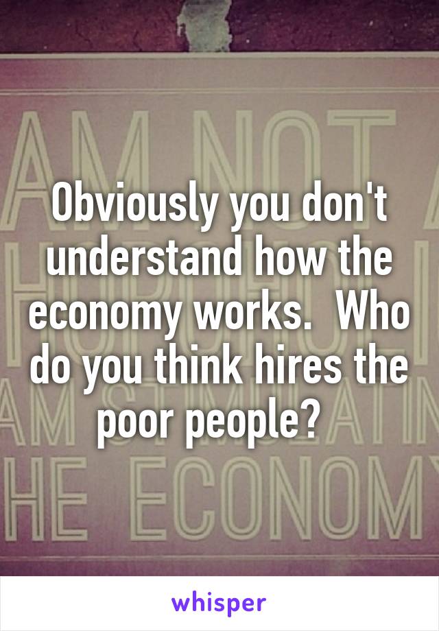 Obviously you don't understand how the economy works.  Who do you think hires the poor people?  