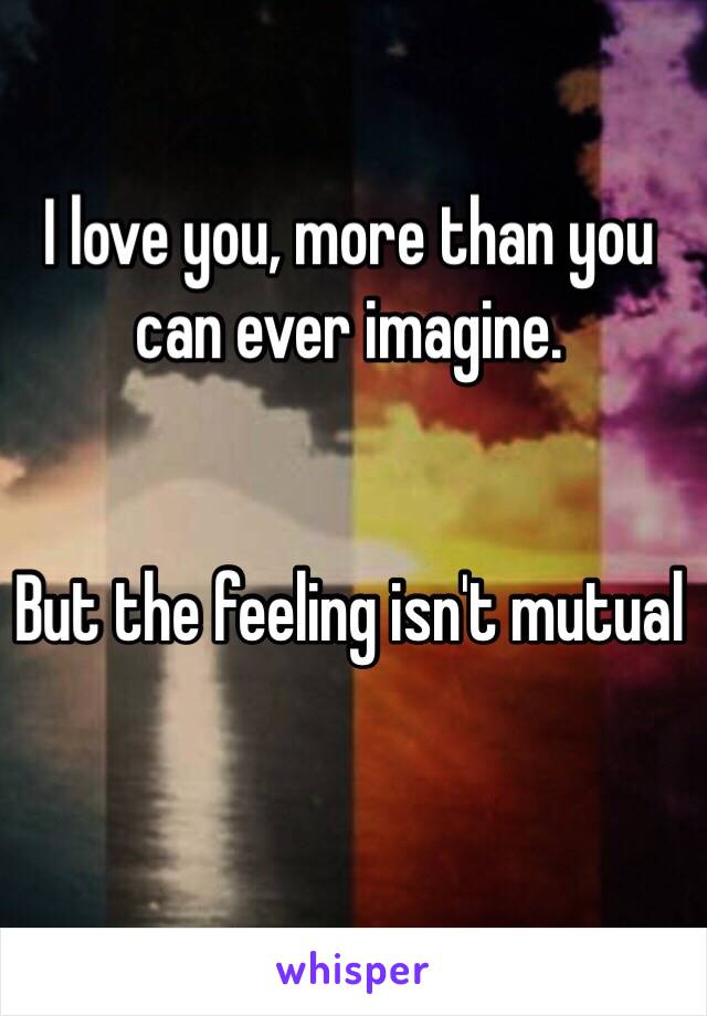 I love you, more than you can ever imagine. 


But the feeling isn't mutual